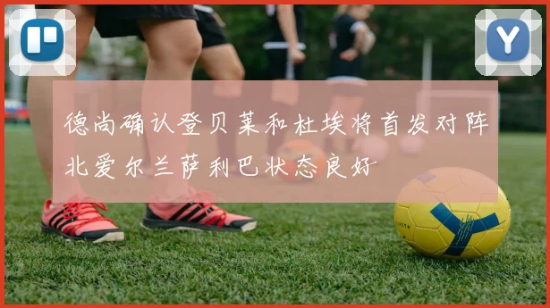 德尚确认登贝莱和杜埃将首发对阵北爱尔兰萨利巴状态良好