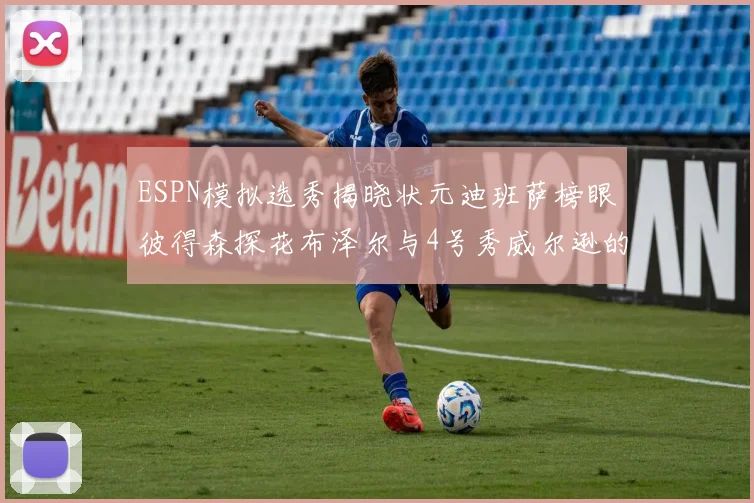 ESPN模拟选秀揭晓状元迪班萨榜眼彼得森探花布泽尔与4号秀威尔逊的精彩表现