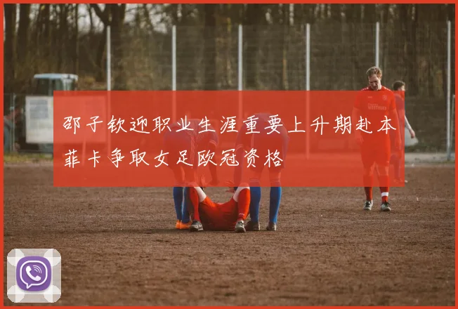 邵子钦迎职业生涯重要上升期赴本菲卡争取女足欧冠资格