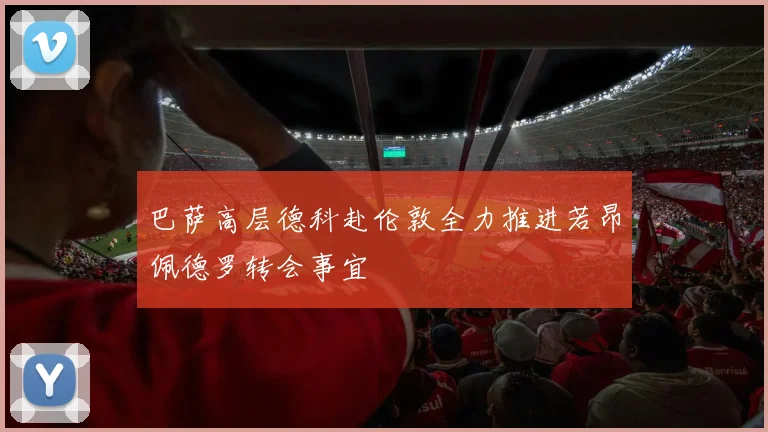 巴萨高层德科赴伦敦全力推进若昂佩德罗转会事宜