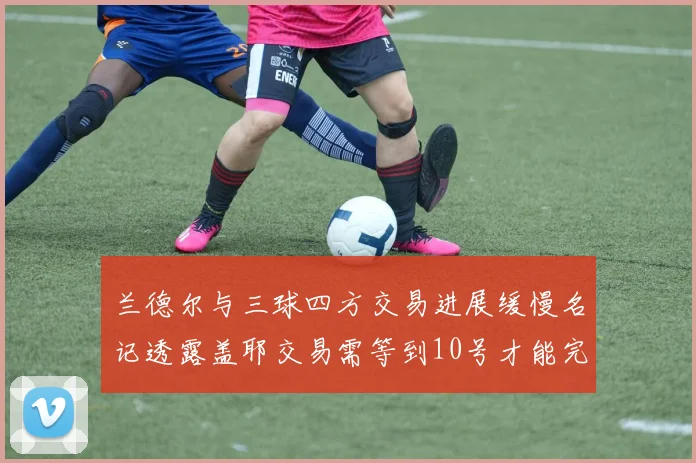 兰德尔与三球四方交易进展缓慢名记透露盖耶交易需等到10号才能完成