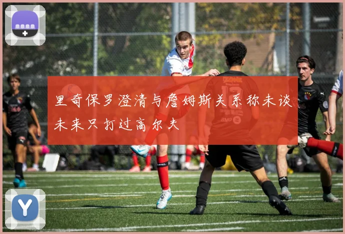 里奇保罗澄清与詹姆斯关系称未谈未来只打过高尔夫