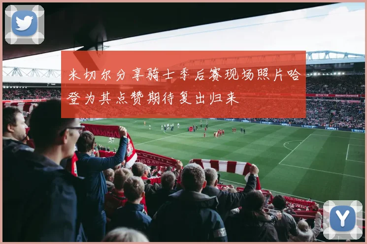 米切尔分享骑士季后赛现场照片哈登为其点赞期待复出归来