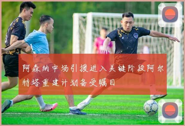 阿森纳中场引援进入关键阶段阿尔特塔重建计划备受瞩目