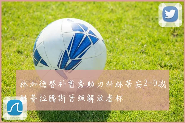 林加德替补首秀助力科林蒂安2-0战胜普拉腾斯晋级解放者杯