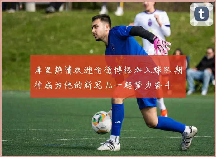 库里热情欢迎伦德博格加入球队期待成为他的新宠儿一起努力奋斗