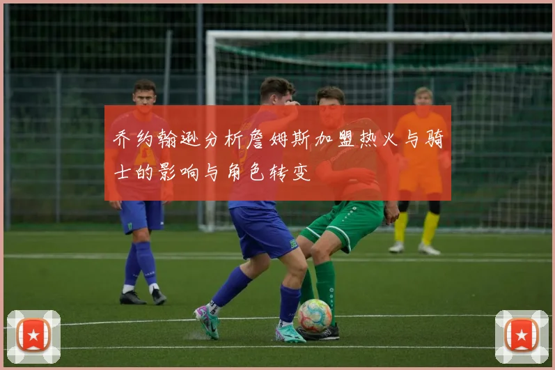 乔约翰逊分析詹姆斯加盟热火与骑士的影响与角色转变