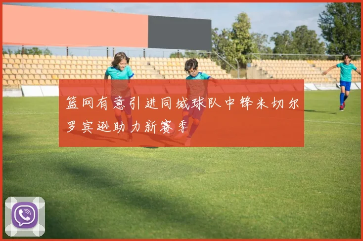篮网有意引进同城球队中锋米切尔罗宾逊助力新赛季
