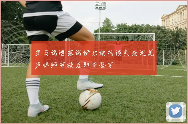 罗马诺透露诺伊尔续约谈判接近尾声律师审核后即将签字