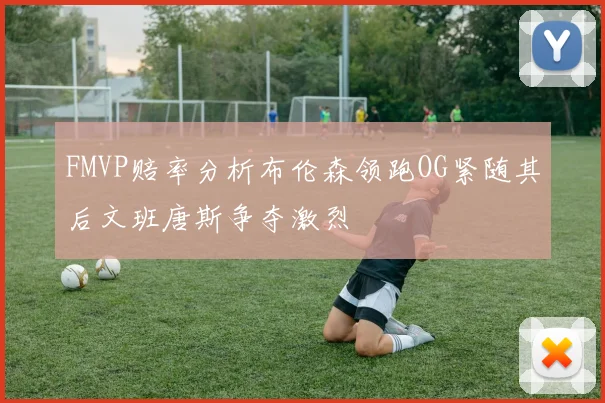 FMVP赔率分析布伦森领跑OG紧随其后文班唐斯争夺激烈