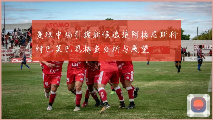 曼联中场引援新候选楚阿梅尼斯科特巴莱巴恩梅查分析与展望