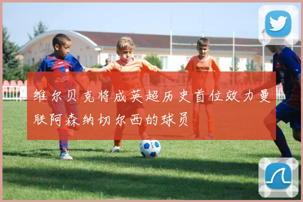 维尔贝克将成英超历史首位效力曼联阿森纳切尔西的球员