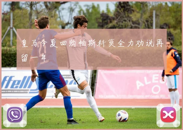 皇马今夏回购帕斯科莫全力劝说再留一年