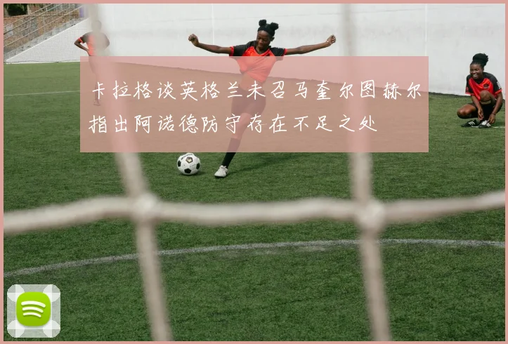 卡拉格谈英格兰未召马奎尔图赫尔指出阿诺德防守存在不足之处