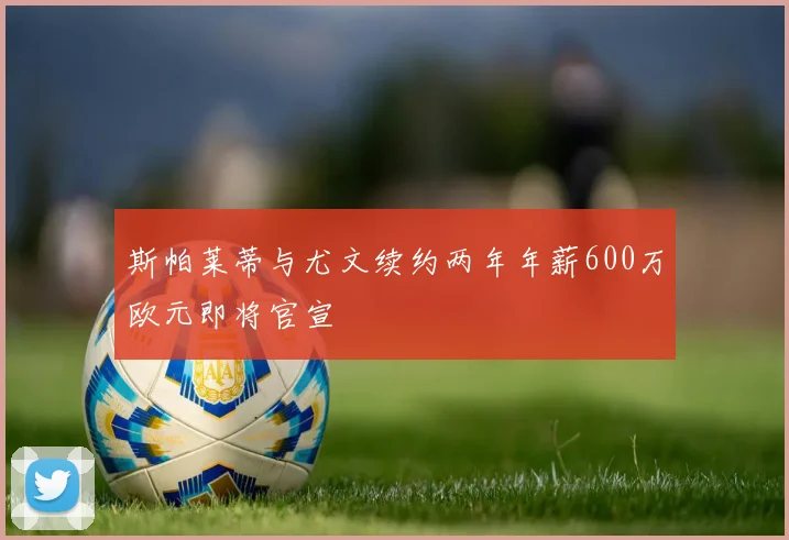 斯帕莱蒂与尤文续约两年年薪600万欧元即将官宣