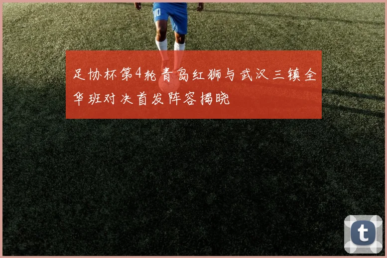 足协杯第4轮青岛红狮与武汉三镇全华班对决首发阵容揭晓