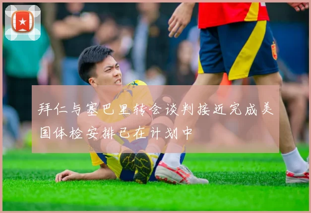 拜仁与塞巴里转会谈判接近完成美国体检安排已在计划中
