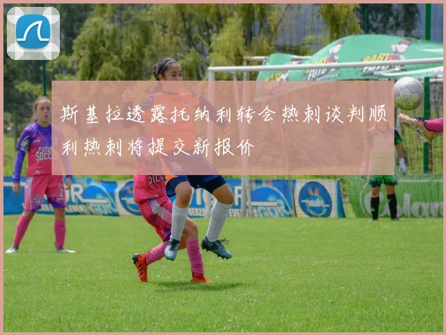斯基拉透露托纳利转会热刺谈判顺利热刺将提交新报价