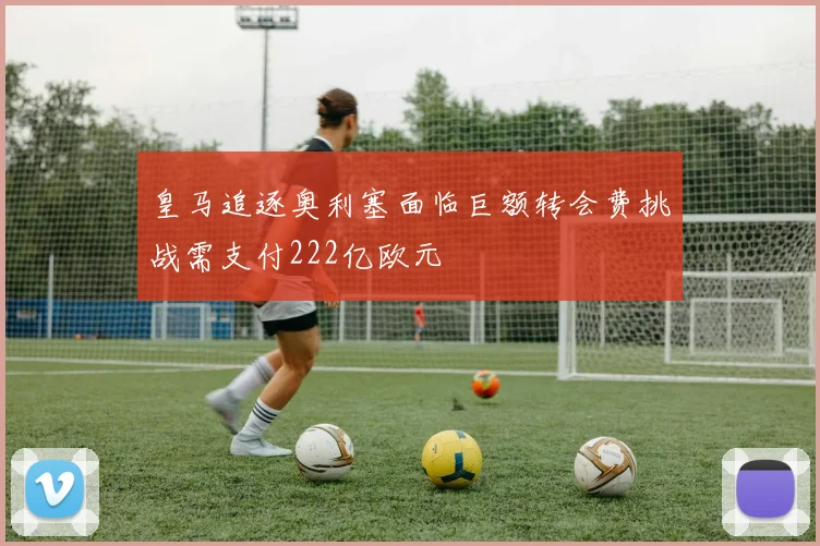 皇马追逐奥利塞面临巨额转会费挑战需支付222亿欧元