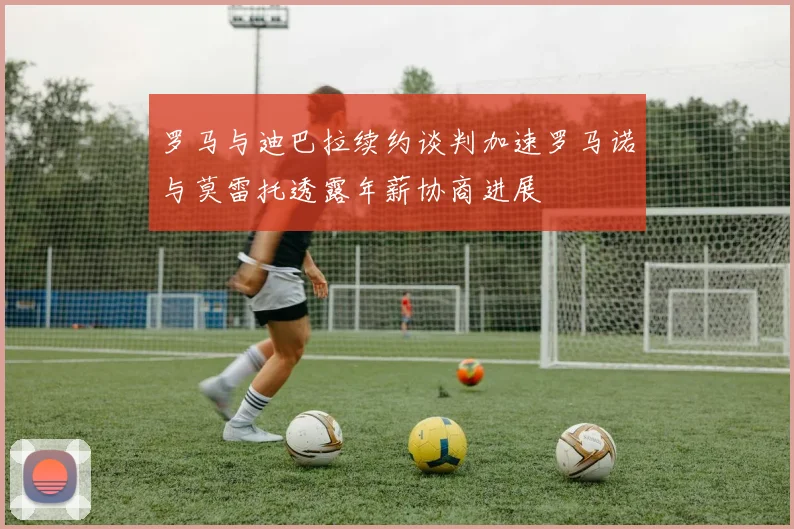 罗马与迪巴拉续约谈判加速罗马诺与莫雷托透露年薪协商进展