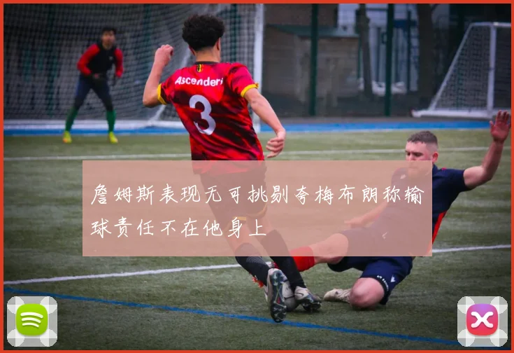 詹姆斯表现无可挑剔夸梅布朗称输球责任不在他身上