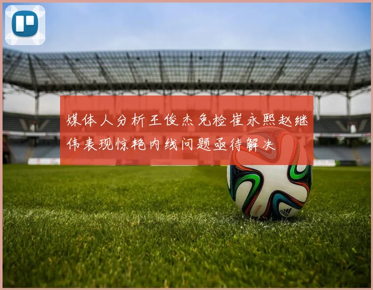 媒体人分析王俊杰免检崔永熙赵继伟表现惊艳内线问题亟待解决