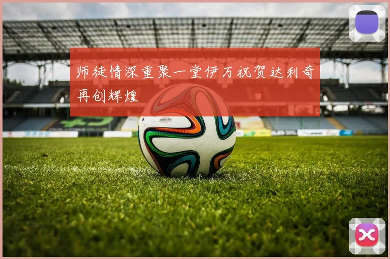 师徒情深重聚一堂伊万祝贺达利奇再创辉煌