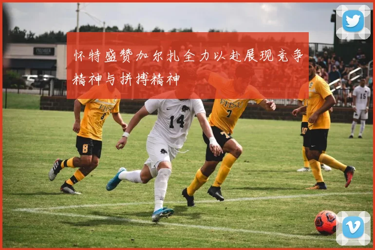 怀特盛赞加尔扎全力以赴展现竞争精神与拼搏精神