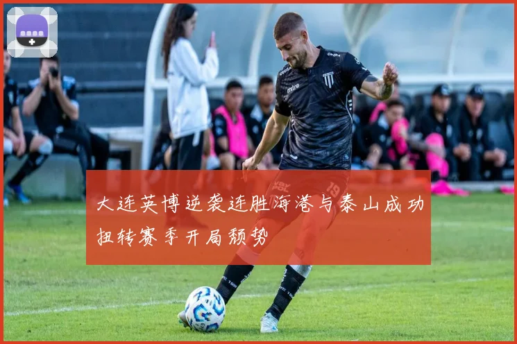 大连英博逆袭连胜海港与泰山成功扭转赛季开局颓势
