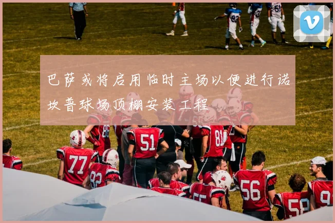 巴萨或将启用临时主场以便进行诺坎普球场顶棚安装工程