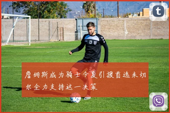 詹姆斯成为骑士今夏引援首选米切尔全力支持这一决策