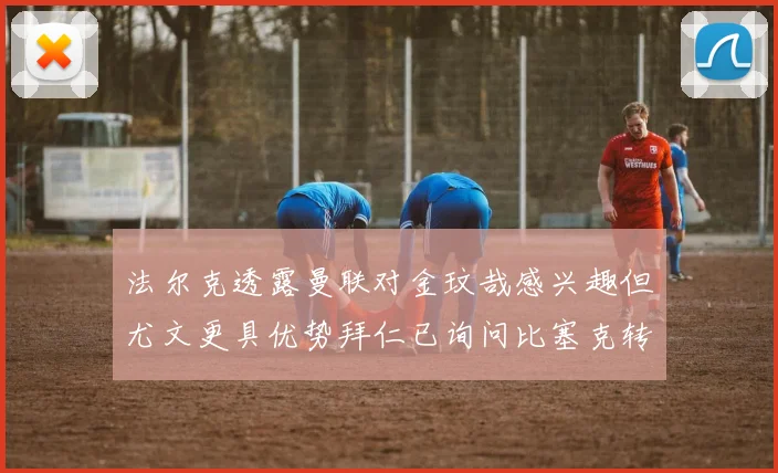 法尔克透露曼联对金玟哉感兴趣但尤文更具优势拜仁已询问比塞克转会情况