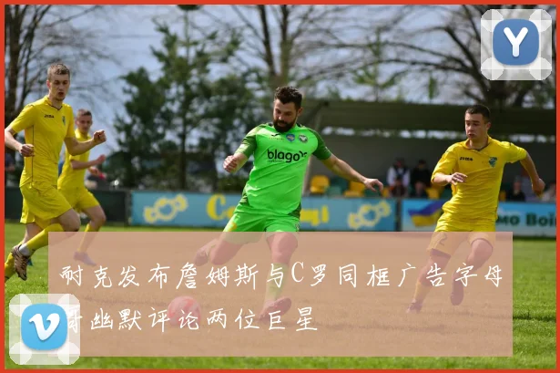 耐克发布詹姆斯与C罗同框广告字母哥幽默评论两位巨星