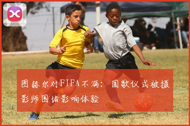 图赫尔对FIFA不满：国歌仪式被摄影师围堵影响体验