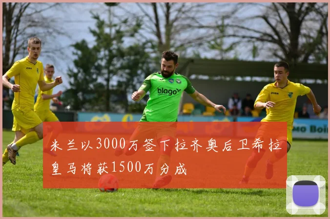 米兰以3000万签下拉齐奥后卫希拉皇马将获1500万分成