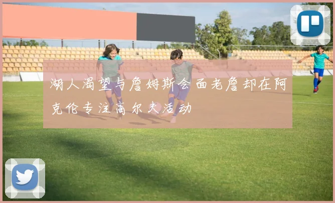 湖人渴望与詹姆斯会面老詹却在阿克伦专注高尔夫活动