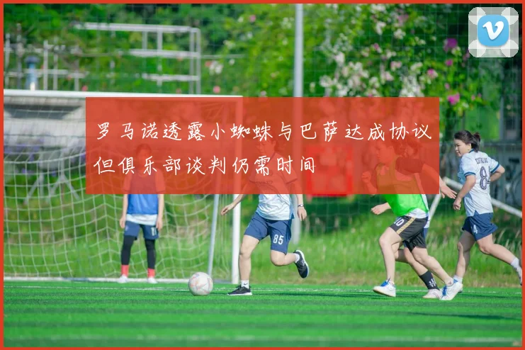罗马诺透露小蜘蛛与巴萨达成协议但俱乐部谈判仍需时间
