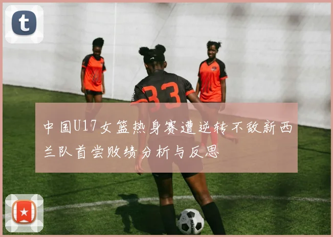 中国U17女篮热身赛遭逆转不敌新西兰队首尝败绩分析与反思