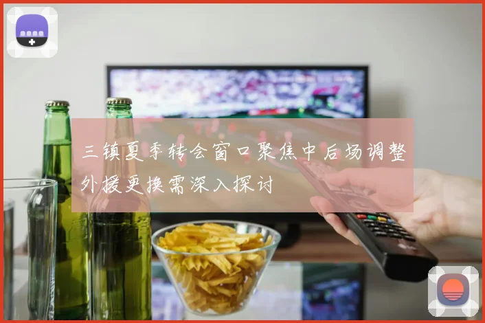 三镇夏季转会窗口聚焦中后场调整外援更换需深入探讨