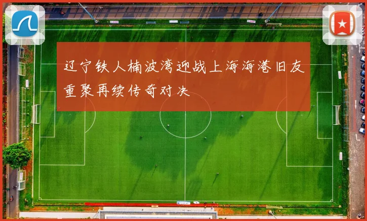 辽宁铁人楠波湾迎战上海海港旧友重聚再续传奇对决