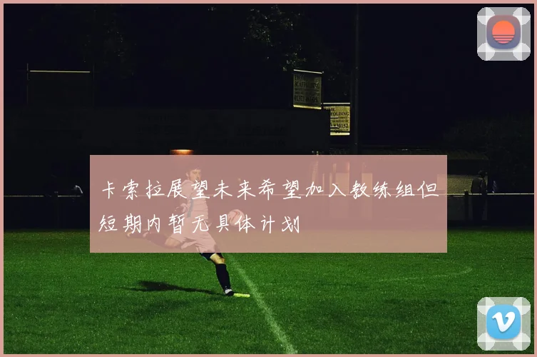 卡索拉展望未来希望加入教练组但短期内暂无具体计划