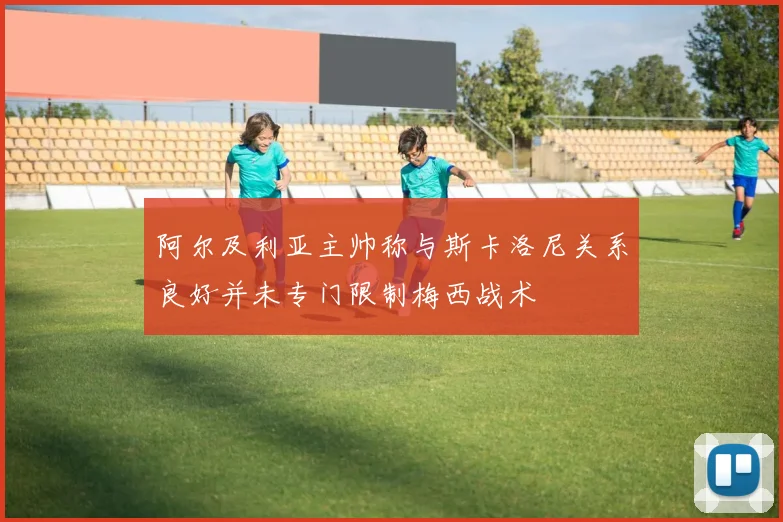 阿尔及利亚主帅称与斯卡洛尼关系良好并未专门限制梅西战术